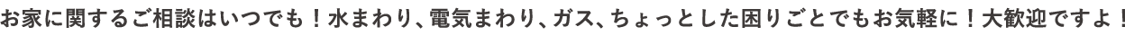 お家に関するご相談はいつでも！水まわり、電気まわり、ガス、ちょっとした困りごとでもお気軽に！大歓迎ですよ！